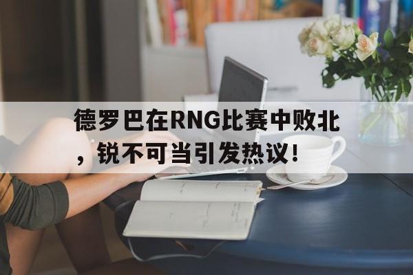 包含德罗巴在RNG比赛中败北，锐不可当引发热议！的词条-爱游戏彩金精彩